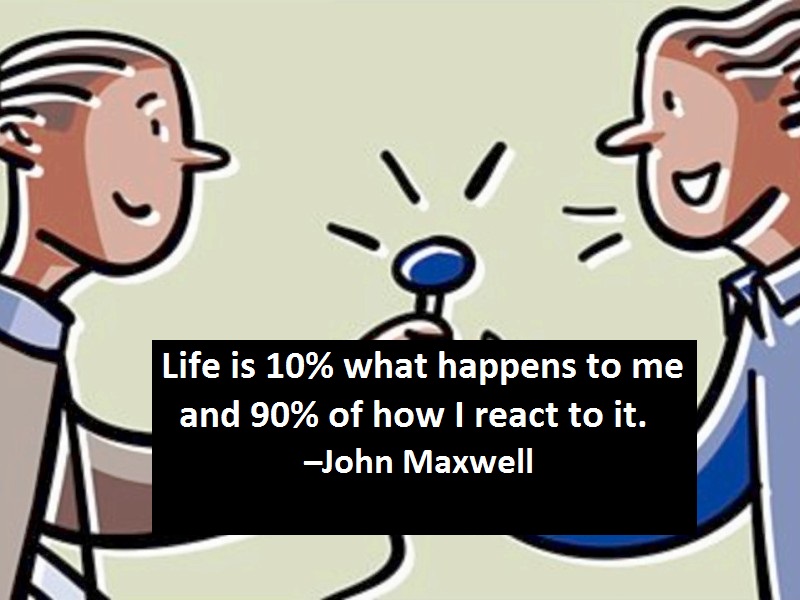 Life is 10% what happens to me and 90% of how I react to it. –John Maxwell